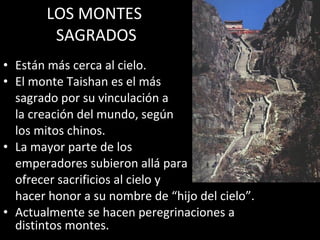 LOS MONTES  SAGRADOS Están más cerca al cielo. El monte Taishan es el más  sagrado por su vinculación a  la creación del mundo, según  los mitos chinos. La mayor parte de los  emperadores subieron allá para  ofrecer sacrificios al cielo y  hacer honor a su nombre de “hijo del cielo”. Actualmente se hacen peregrinaciones a distintos montes. 