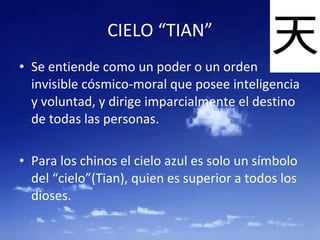 CIELO “TIAN” Se entiende como un poder o un orden invisible cósmico-moral que posee inteligencia y voluntad, y dirige imparcialmente el destino de todas las personas. Para los chinos el cielo azul es solo un símbolo del “cielo”(Tian), quien es superior a todos los dioses. 