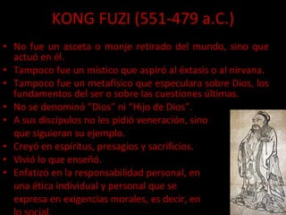 KONG FUZI (551-479 a.C.) No fue un asceta o monje retirado del mundo, sino que actuó en él. Tampoco fue un místico que aspiró al éxtasis o al nirvana. Tampoco fue un metafísico que especulara sobre Dios, los fundamentos del ser o sobre las cuestiones últimas. No se denominó “Dios” ni “Hijo de Dios”. A sus discípulos no les pidió veneración, sino  que siguieran su ejemplo. Creyó en espíritus, presagios y sacrificios. Vivió lo que enseñó. Enfatizó en la responsabilidad personal, en una ética individual y personal que se expresa en exigencias morales, es decir, en  lo social. 