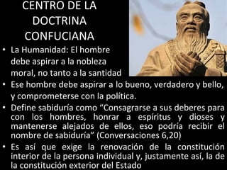 CENTRO DE LA DOCTRINA CONFUCIANA La Humanidad: El hombre  debe aspirar a la nobleza moral, no tanto a la santidad Ese hombre debe aspirar a lo bueno, verdadero y bello, y comprometerse con la política. Define sabiduría como “Consagrarse a sus deberes para con los hombres, honrar a espíritus y dioses y mantenerse alejados de ellos, eso podría recibir el nombre de sabiduría” (Conversaciones 6,20) Es así que exige la renovación de la constitución interior de la persona individual y, justamente así, la de la constitución exterior del Estado 
