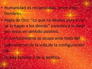 Humanidad es reciprocidad, amor a los hombres. Regla de Oro: “Lo que no desees para ti no se lo hagas a los demás” parecida a la dada por Jesús en sentido positivo. El confucionismo se ocupa ante todo del  lado exterior de la vida,de la configuración de  la vida familiar y de la política. 