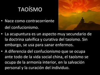 TAOÍSMO Nace como contracorriente del confucionismo. La acupuntura es un aspecto muy secundario de la doctrina salvífica y curativa del taoísmo. Sin embargo, se usa para sanar enfermos. A diferencia del confucionismo que se ocupa ante todo de la vida social china, el taoísmo se ocupa de la armonía interior, en la salvación personal y la curación del individuo. 