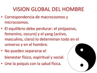 VISION GLOBAL DEL HOMBRE Correspondencia de macrocosmos y microcosmos. El equilibrio debe perdurar: el yin(pasivo, femenino, oscuro) y el yang (activo, masculino, claro) lo determinan todo en el universo y en el hombre. No pueden separarse el  bienestar físico, espiritual y social. Une la psiquis con la salud física. 