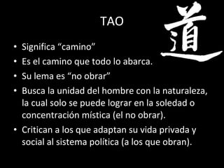 TAO Significa “camino” Es el camino que todo lo abarca. Su lema es “no obrar” Busca la unidad del hombre con la naturaleza, la cual solo se puede lograr en la soledad o concentración mística (el no obrar). Critican a los que adaptan su vida privada y social al sistema política (a los que obran). 