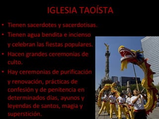 IGLESIA TAOÍSTA Tienen sacerdotes y sacerdotisas. Tienen agua bendita e incienso  y celebran las fiestas populares. Hacen grandes ceremonias de culto. Hay ceremonias de purificación  y renovación, prácticas de confesión y de penitencia en determinados días, ayunos y leyendas de santos, magia y superstición. 