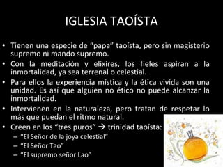 IGLESIA TAOÍSTA Tienen una especie de “papa” taoísta, pero sin magisterio supremo ni mando supremo. Con la meditación y elixires, los fieles aspiran a la inmortalidad, ya sea terrenal o celestial. Para ellos la experiencia mística y la ética vivida son una unidad. Es así que alguien no ético no puede alcanzar la inmortalidad. Intervienen en la naturaleza, pero tratan de respetar lo más que puedan el ritmo natural. Creen en los “tres puros”    trinidad taoísta: “ El Señor de la joya celestial” “ El Señor Tao” “ El supremo señor Lao” 