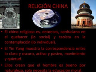 El chino religioso es, entonces, confuciano en el quehacer (lo social) y taoísta en la contemplación (lo individual). El Yin Yang muestra la correspondencia entre lo claro y oscuro, activo y pasivo, movimiento y quietud. Ellos creen que el hombre es bueno por naturaleza, solo necesita la educación moral. RELIGIÓN CHINA 
