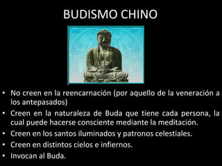 BUDISMO CHINO No creen en la reencarnación (por aquello de la veneración a los antepasados) Creen en la naturaleza de Buda que tiene cada persona, la cual puede hacerse consciente mediante la meditación. Creen en los santos iluminados y patronos celestiales. Creen en distintos cielos e infiernos. Invocan al Buda. 