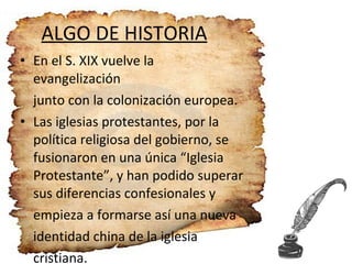 ALGO DE HISTORIA En el S. XIX vuelve la evangelización junto con la colonización europea. Las iglesias protestantes, por la política religiosa del gobierno, se fusionaron en una única “Iglesia Protestante”, y han podido superar sus diferencias confesionales y  empieza a formarse así una nueva identidad china de la iglesia  cristiana. 