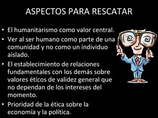 ASPECTOS PARA RESCATAR El humanitarismo como valor central. Ver al ser humano como parte de una comunidad y no como un individuo aislado. El establecimiento de relaciones fundamentales con los demás sobre valores éticos de validez general que no dependan de los intereses del momento. Prioridad de la ética sobre la economía y la política. 