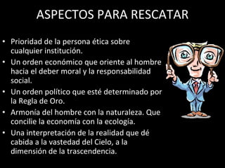 ASPECTOS PARA RESCATAR Prioridad de la persona ética sobre cualquier institución. Un orden económico que oriente al hombre hacia el deber moral y la responsabilidad social. Un orden político que esté determinado por la Regla de Oro. Armonía del hombre con la naturaleza. Que concilie la economía con la ecología. Una interpretación de la realidad que dé cabida a la vastedad del Cielo, a la dimensión de la trascendencia. 