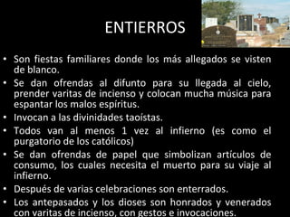 ENTIERROS Son fiestas familiares donde los más allegados se visten de blanco. Se dan ofrendas al difunto para su llegada al cielo, prender varitas de incienso y colocan mucha música para espantar los malos espíritus. Invocan a las divinidades taoístas. Todos van al menos 1 vez al infierno (es como el purgatorio de los católicos) Se dan ofrendas de papel que simbolizan artículos de consumo, los cuales necesita el muerto para su viaje al infierno. Después de varias celebraciones son enterrados. Los antepasados y los dioses son honrados y venerados con varitas de incienso, con gestos e invocaciones. 