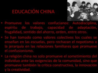 EDUCACIÓN CHINA Promueve los valores confucianos: Autodisciplina, espíritu de trabajo, capacidad de adaptación, frugalidad, sentido del ahorro, orden, entre otros. Se han tomado como valores colectivos los cuales se enseñan en las escuelas, pero rechazan el nepotismo o la jerarquía en las relaciones familiares que promueve el confusionismo. La religión china no solo promueve el sometimiento del individuo ante las exigencias de la comunidad, sino que promueve también la crítica constructiva, la innovación y la creatividad. 