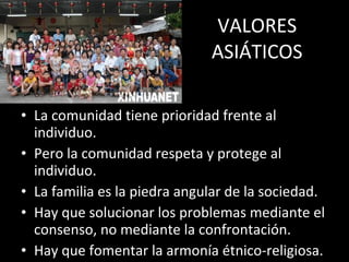 VALORES ASIÁTICOS La comunidad tiene prioridad frente al individuo. Pero la comunidad respeta y protege al individuo. La familia es la piedra angular de la sociedad. Hay que solucionar los problemas mediante el consenso, no mediante la confrontación. Hay que fomentar la armonía étnico-religiosa. 