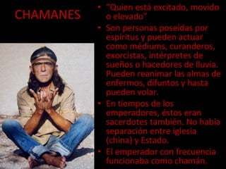 CHAMANES “ Quien está excitado, movido o elevado” Son personas poseídas por espíritus y pueden actuar como médiums, curanderos, exorcistas, intérpretes de sueños o hacedores de lluvia. Pueden reanimar las almas de enfermos, difuntos y hasta pueden volar. En tiempos de los emperadores, éstos eran sacerdotes también. No había separación entre iglesia (china) y Estado. El emperador con frecuencia funcionaba como chamán. 