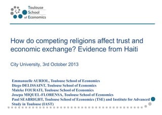 How do competing religions affect trust and
economic exchange? Evidence from Haiti
City University, 3rd October 2013
Emmanuelle AURIOL, Toulouse School of Economics
Diego DELISSAINT, Toulouse School of Economics
Maleke FOURATI, Toulouse School of Economics
Josepa MIQUEL-FLORENSA, Toulouse School of Economics
Paul SEABRIGHT, Toulouse School of Economics (TSE) and Institute for Advanced
Study in Toulouse (IAST)
 