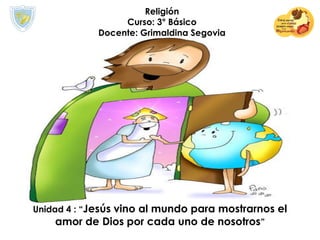 Religión
Curso: 3° Básico
Docente: Grimaldina Segovia
Unidad 4 : “Jesús vino al mundo para mostrarnos el
amor de Dios por cada uno de nosotros”
 