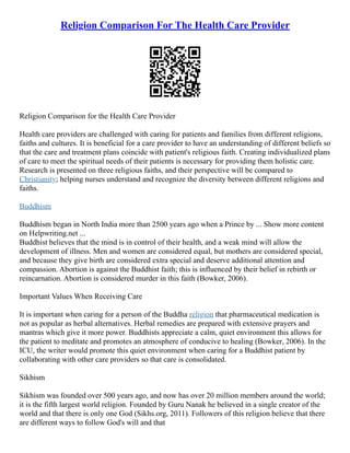 Religion Comparison For The Health Care Provider
Religion Comparison for the Health Care Provider
Health care providers are challenged with caring for patients and families from different religions,
faiths and cultures. It is beneficial for a care provider to have an understanding of different beliefs so
that the care and treatment plans coincide with patient's religious faith. Creating individualized plans
of care to meet the spiritual needs of their patients is necessary for providing them holistic care.
Research is presented on three religious faiths, and their perspective will be compared to
Christianity; helping nurses understand and recognize the diversity between different religions and
faiths.
Buddhism
Buddhism began in North India more than 2500 years ago when a Prince by ... Show more content
on Helpwriting.net ...
Buddhist believes that the mind is in control of their health, and a weak mind will allow the
development of illness. Men and women are considered equal, but mothers are considered special,
and because they give birth are considered extra special and deserve additional attention and
compassion. Abortion is against the Buddhist faith; this is influenced by their belief in rebirth or
reincarnation. Abortion is considered murder in this faith (Bowker, 2006).
Important Values When Receiving Care
It is important when caring for a person of the Buddha religion that pharmaceutical medication is
not as popular as herbal alternatives. Herbal remedies are prepared with extensive prayers and
mantras which give it more power. Buddhists appreciate a calm, quiet environment this allows for
the patient to meditate and promotes an atmosphere of conducive to healing (Bowker, 2006). In the
ICU, the writer would promote this quiet environment when caring for a Buddhist patient by
collaborating with other care providers so that care is consolidated.
Sikhism
Sikhism was founded over 500 years ago, and now has over 20 million members around the world;
it is the fifth largest world religion. Founded by Guru Nanak he believed in a single creator of the
world and that there is only one God (Sikhs.org, 2011). Followers of this religion believe that there
are different ways to follow God's will and that
 