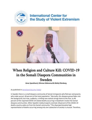 When Religion and Culture Kill: COVID-19
in the Somali Diaspora Communities in
Sweden
Anne Speckhard, Othman Mahamud & Molly Ellenberg
As published in Homeland Security Today:
In Sweden there is a small diaspora community of Somali immigrants who fled war and poverty
who make up just .69 percent of the total population.1
Normally, this diaspora group fades into
the background, but now, suddenly, a chilling new statistic brings them to the fore, as 40
percent of the reported COVID-19 related deaths occurring in Stockholm involve the Somali
diaspora communities. Other Swedish medical experts estimate 18 percent of the COVID-19
deaths country-wide are from the Somali community.2
This disproportionately high
representation of deaths occurring among only one subsection of society is unusual. Therefore,
 