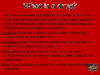 What is a drug?,[object Object],A drug is any substance (except food and water) which, when taken into the body, alters the body’s function either physically and/or psychologically. Drugs may be legal or illegal. Drugs are classified into four categories and they are:,[object Object],Stimulants: drugs that increase the body’s state or arousal by increasing the activity of the brain,[object Object],Depressants: drugs that decrease alertness by slowing down the activity of the central nervous system,[object Object],Hallucinogens: drugs that alter perception and can cause hallucinations, such as seeing or hearing something that is not really there,[object Object],Other: drugs that have properties of more then one of the above categories ,[object Object]
