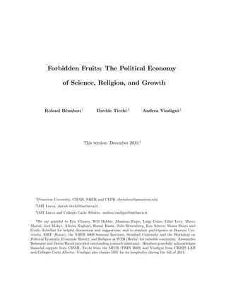 Forbidden Fruits: The Political Economy 
of Science, Religion, and Growth 
Roland Bénabou 1 Davide Ticchi 2 Andrea Vindigni 3 
This version: December 2013 4 
1Princeton University, CIFAR, NBER and CEPR. rbenabou@princeton.edu. 
2IMT Lucca. davide.ticchi@imtlucca.it. 
3IMT Lucca and Collegio Carlo Alberto. andrea.vindigni@imtlucca.it. 
4We are grateful to Eric Chaney, Will Dobbie, Massimo Firpo, Luigi Guiso, Gilat Levy, Marco 
Marini, Joel Mokyr, Alireza Naghavi, Ronny Razin, Julio Rotemberg, Ken Scheve, Moses Shayo and 
Guido Tabellini for helpful discussions and suggestions; and to seminar participants at Bocconi Uni- 
versity, EIEF (Rome), the NBER 2009 Summer Institute, Stanford University and the Workshop on 
Political Economy, Economic History, and Religion at WZB (Berlin) for valuable comments. Alessandro 
Belmonte and Doron Ravid provided outstanding research assistance. Bénabou gratefully acknowledges 
…nancial support from CIFAR, Ticchi from the MIUR (PRIN 2009) and Vindigni from CRISIS LAB 
and Collegio Carlo Alberto. Vindigni also thanks MIT for its hospitality during the fall of 2013. 
 