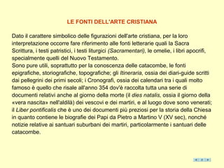 LE FONTI DELL'ARTE CRISTIANA

Dato il carattere simbolico delle figurazioni dell'arte cristiana, per la loro
interpretazione occorre fare riferimento alle fonti letterarie quali la Sacra
Scrittura, i testi patristici, i testi liturgici (Sacramentari), le omelie, i libri apocrifi,
specialmente quelli del Nuovo Testamento.
Sono pure utili, soprattutto per la conoscenza delle catacombe, le fonti
epigrafiche, storiografiche, topografiche; gli Itineraria, ossia dei diari-guide scritti
dai pellegrini dei primi secoli; i Cronografi, ossia dei calendari tra i quali molto
famoso è quello che risale all'anno 354 dov'è raccolta tutta una serie di
documenti relativi anche al giorno della morte (il dies natalis, ossia il giorno della
«vera nascita» nell'aldilà) dei vescovi e dei martiri, e al luogo dove sono venerati;
il Liber pontificalis che è uno dei documenti più preziosi per la storia della Chiesa
in quanto contiene le biografie dei Papi da Pietro a Martino V (XV sec), nonché
notizie relative ai santuari suburbani dei martiri, particolarmente i santuari delle
catacombe.
 