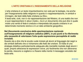 L'ARTE CRISTIANA E L'INSEGNAMENTO DELLA RELIGIONE

L'arte cristiana è un testo importantissimo non solo per la teologia, ma anche
per l'insegnamento della religione in quanto è «rappresentazione, in simboli e
immagini, dei testi della fede cristiana su Dio».
Il testo-arte, cioè, non è «la rappresentazione del Mistero, di una realtà che non
si può rappresentare in alcun modo», ma è un documento che può dire in quale
modo una verità di fede è creduta e interpretata dal popolo cristiano in un
determinato momento storico e in un dato ambiente geografico.

Nel Documento conclusivo della sperimentazione nazionale
sull'insegnamento di religione cattolica (2001), in più punti si fa riferimento
alla necessità di valorizzare l'arte quale espressione percepibile di realtà
invisibili.
Questo sta a dire che la scuola vuole iniziare gli alunni al linguaggio dei segni e
dei simboli dell'arte che si richiamano alla fede dei cristiani. Si tratta di una
strategia didattica particolarmente adeguata alla mentalità mediale degli alunni i
quali, proprio attraverso le espressioni visive, più facilmente che non attraverso
la parola, riescono a cogliere e a fissare nella mente il messaggio veicolato dal
testo-arte.
 