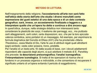 METODO DI LETTURA

Nell'insegnamento della religione, l'accostamento all'arte non sarà fatto
nell'ottica della storia dell'arte che studia i diversi manufatti come
espressione dei gusti estetici di una data epoca e di un dato contesto
geografico; sarà, invece, un accostamento finalizzato a leggere e a
interpretare quello che un'opera ha detto e continua a dire ancora oggi.
In quest'ottica, dunque, nella strategia didattica non interesserà tanto
considerare la plasticità dei corpi, il realismo dei panneggi, ecc., ma piuttosto
certi atteggiamenti, certi colori, certe disposizioni, ecc. che per la loro spiccata
valenza simbolica, sono portatori di un messaggio. Ad esempio, per esprimere la
formula dogmatica del Concilio di Efeso (431) che ha proclamato «Maria
Theotokos», ossia Madre di Dio, l'arte fa uso di attributi regali quali altrettanti
segni-simbolo: veste color porpora, trono, predella.
Per l'analisi di un testo-arte, fin dalla scuola di base, con i dovuti adattamenti
rispondenti alle capacità degli alunni, si può adottare il metodo di E. Panofsky
che prevede: la descrizione preiconografica; l'analisi iconografica;
l'interpretazione iconologica. Si tratta di tre operazioni di ricerca che si
fondono in un processo organico e indivisibile, e che consentono di recuperare il
significato unitario di un'opera evitando il pericolo di soggettivismo.
 