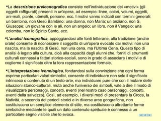 La descrizione preiconografica consiste nell'individuazione dei «motivi» (gli
oggetti raffigurati) presenti in un'opera, ad esempio: linee, colori, volumi, oggetti,
ani-mali, piante, utensili, persone, ecc. I motivi vanno indicati con termini generali:
un bambino, non Gesù Bambino; una donna, non Maria; un anziano, non S.
Giuseppe; un giovane con le ali, non un angelo; un libro, non il Vangelo; una
colomba, non lo Spirito Santo, ecc.
L'analisi iconografica, appoggiandosi alle fonti letterarie, alla tradizione (anche
orale) consente di riconoscere il soggetto di un'opera evocato dai motivi: non una
nascita, ma la nascita di Gesù, non una cena, ma l'Ultima Cena. Questo tipo di
analisi è legato alla cultura, cioè alla capacità degli alunni che, forniti di strumenti
culturali connessi a fattori storico-sociali, sono in grado di associare i motivi e di
coglierne il significato oltre la loro rappresentazione formale.
L'interpretazione iconologica, fondandosi sulla convinzione che ogni forma
esprime particolari valori simbolici, consente di individuare non solo il significato
intrinseco o contenuto di un testo-arte, ma individuare pure che con il mutare delle
situazioni storico-culturali, muta anche l'universo dei simboli, vale a dire il modo di
visualizzare personaggi, concetti, eventi (nel nostro caso personaggi, concetti,
eventi della salvezza). Così, ad esempio, i diversi modi di presentare la Croce, la
Natività, a seconda dei periodi storici e in diverse aree geografiche, non
costituiscono un semplice elemento di stile, ma costituiscono altrettante forme
simboliche mediante le quali un dato contenuto spirituale è connesso a un
particolare segno visibile che lo evoca.
 