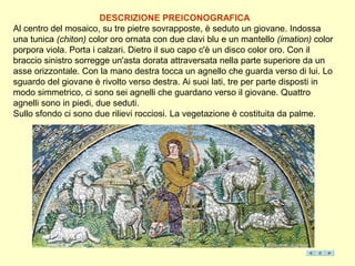 DESCRIZIONE PREICONOGRAFICA
Al centro del mosaico, su tre pietre sovrapposte, è seduto un giovane. Indossa
una tunica (chiton) color oro ornata con due clavi blu e un mantello (imation) color
porpora viola. Porta i calzari. Dietro il suo capo c'è un disco color oro. Con il
braccio sinistro sorregge un'asta dorata attraversata nella parte superiore da un
asse orizzontale. Con la mano destra tocca un agnello che guarda verso di lui. Lo
sguardo del giovane è rivolto verso destra. Ai suoi lati, tre per parte disposti in
modo simmetrico, ci sono sei agnelli che guardano verso il giovane. Quattro
agnelli sono in piedi, due seduti.
Sullo sfondo ci sono due rilievi rocciosi. La vegetazione è costituita da palme.
 