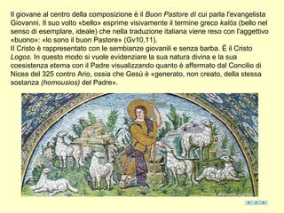 Il giovane al centro della composizione è il Buon Pastore dì cui parla l'evangelista
Giovanni. Il suo volto «bello» esprime visivamente il termine greco kalós (bello nel
senso di esemplare, ideale) che nella traduzione italiana viene reso con l'aggettivo
«buono»: «lo sono il buon Pastore» (Gv10,11).
II Cristo è rappresentato con le sembianze giovanili e senza barba. È il Cristo
Logos. In questo modo si vuole evidenziare la sua natura divina e la sua
coesistenza eterna con il Padre visualizzando quanto è affermato dal Concilio di
Nicea del 325 contro Ario, ossia che Gesù è «generato, non creato, della stessa
sostanza (homousios) del Padre».
 