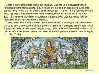 II Cristo è pure presentato quale Sol invictus. Que-sto lo si ricava dal nimbo
raffigurato come disco solare. È lui il «sole che sorge per rischiarare quelli che
stanno nelle tenebre e nell'ombra della morte» (Lc 1,78-79). È «la luce del mondo;
chi [...lo] segue non camminerà nelle tenebre, ma avrà la luce della vita» (Gf
8,12). È il «sole di giustizia» di cui parla Malachia (Ml 3,20). La tunica (chiton)
dorata ne indica la sacralità e la regalità.
II Cristo, come una divinità, come un sovrano antico, si appoggia ad uno scettro
d'oro, ad una croce-scettro di vittoria contro la morte. Il contesto ambientale in cui
è inserita la scena, con la sua vegetazione, rafforza il simbolismo della vittoria: le
palme, infatti, venivano portate nei cortei trionfali dopo il successo in una battaglia
(cf 1Mac 13,51).
 