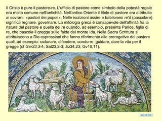 Il Cristo è pure il pastore-re. L'ufficio di pastore come simbolo della potestà regale
era molto comune nell'antichità. Nell'antico Oriente il titolo di pastore era attribuito
ai sovrani, «pastori dei popoli». Nelle iscrizioni assire e babilonesi re'ǔ (pascolare)
significa regnare, governare. La mitologia greca è consapevole dell'affinità fra la
natura del pastore e quella del re quando, ad esempio, presenta Paride, figlio di
re, che pascola il gregge sulle falde del monte Ida. Nella Sacra Scrittura si
attribuiscono a Dio espressioni che fanno riferimento alle prerogative del pastore
quali, ad esempio: radunare, difendere, condurre, guidare, dare la vita per il
gregge (cf Ger23,3-4; Sal23,2-3; Ez34,23; Gv10,11).
 