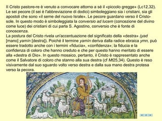 II Cristo pastore-re è venuto a convocare attorno a sé il «piccolo gregge» (Lc12,32).
Le sei pecore (il sei è l'abbreviazione di dodici) simboleggiano sia i cristiani, sia gli
apostoli che sono «il seme del nuovo Israle». Le pecore guardano verso il Cristo-
sole. In questo modo è simboleggiata la conversio ad lucem (concezione del divino
come luce) dei cristiani di cui parla S. Agostino, conversio che è fonte di
conoscenza.
La postura del Cristo rivela un'accentuazione del significato della «destra» (yad
[mano] yamìn [destra]). Poiché il termine yamìn deriva dalla radice ebraica ymn, può
essere tradotto anche con i termini «fiducia», «confidenza»; la fiducia e la
confidenza di coloro che hanno creduto e che per questo hanno meritato di essere
alla «destra di Dio». In questo mosaico, pertanto, il Cristo è rappresentato anche
come il Salvatore di coloro che stanno alla sua destra (cf Mt25,34). Questo è reso
visivamente dal suo sguardo volto verso destra e dalla sua mano destra protesa
verso la pecora.
 