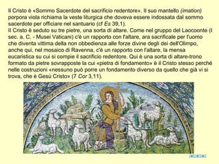 Il Cristo è «Sommo Sacerdote del sacrificio redentore». Il suo mantello (imation)
porpora viola richiama la veste liturgica che doveva essere indossata dal sommo
sacerdote per officiare nel santuario (cf Es 39,1).
II Cristo è seduto su tre pietre, una sorta di altare. Come nel gruppo del Laocoonte (I
sec. a. C. - Musei Vaticani) c'è un rapporto con l'altare, ara sacrificale per l'uomo
che diventa vittima della non obbedienza alle forze divine degli dei dell'Olimpo,
anche qui, nel mosaico di Ravenna, c'è un rapporto con l'altare, la mensa
eucaristica su cui si compie il sacrificio redentore. Qui è una sorta di altare-trono
formato da pietre sovrapposte la cui «pietra di fondamento» è il Cristo stesso perché
nelle costruzioni «nessuno può porre un fondamento diverso da quello che già vi si
trova, che è Gesù Cristo» (7 Cor 3,11).
 