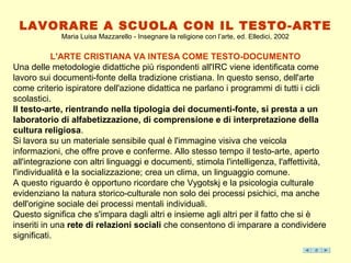 LAVORARE A SCUOLA CON IL TESTO-ARTE
             Maria Luisa Mazzarello - Insegnare la religione con l’arte, ed. Elledici, 2002


            L'ARTE CRISTIANA VA INTESA COME TESTO-DOCUMENTO
Una delle metodologie didattiche più rispondenti all'IRC viene identificata come
lavoro sui documenti-fonte della tradizione cristiana. In questo senso, dell'arte
come criterio ispiratore dell'azione didattica ne parlano i programmi di tutti i cicli
scolastici.
Il testo-arte, rientrando nella tipologia dei documenti-fonte, si presta a un
laboratorio di alfabetizzazione, di comprensione e di interpretazione della
cultura religiosa.
Si lavora su un materiale sensibile qual è l'immagine visiva che veicola
informazioni, che offre prove e conferme. Allo stesso tempo il testo-arte, aperto
all'integrazione con altri linguaggi e documenti, stimola l'intelligenza, l'affettività,
l'individualità e la socializzazione; crea un clima, un linguaggio comune.
A questo riguardo è opportuno ricordare che Vygotskj e la psicologia culturale
evidenziano la natura storico-culturale non solo dei processi psichici, ma anche
dell'origine sociale dei processi mentali individuali.
Questo significa che s'impara dagli altri e insieme agli altri per il fatto che si è
inseriti in una rete di relazioni sociali che consentono di imparare a condividere
significati.
 