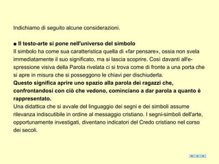 Indichiamo di seguito alcune considerazioni.

■ Il testo-arte si pone nell'universo del simbolo
Il simbolo ha come sua caratteristica quella di «far pensare», ossia non svela
immediatamente il suo significato, ma si lascia scoprire. Così davanti all'e-
spressione visiva della Parola rivelata ci si trova come di fronte a una porta che
si apre in misura che si posseggono le chiavi per dischiuderla.
Questo significa aprire uno spazio alla parola dei ragazzi che,
confrontandosi con ciò che vedono, cominciano a dar parola a quanto è
rappresentato.
Una didattica che si avvale del linguaggio dei segni e dei simboli assume
rilevanza indiscutibile in ordine al messaggio cristiano. I segni-simboli dell'arte,
opportunamente investigati, diventano indicatori del Credo cristiano nel corso
dei secoli.
 