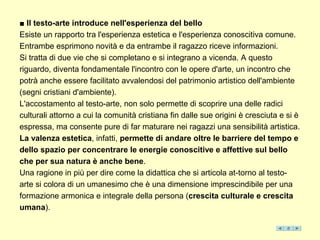 ■ Il testo-arte introduce nell'esperienza del bello
Esiste un rapporto tra l'esperienza estetica e l'esperienza conoscitiva comune.
Entrambe esprimono novità e da entrambe il ragazzo riceve informazioni.
Si tratta di due vie che si completano e si integrano a vicenda. A questo
riguardo, diventa fondamentale l'incontro con le opere d'arte, un incontro che
potrà anche essere facilitato avvalendosi del patrimonio artistico dell'ambiente
(segni cristiani d'ambiente).
L'accostamento al testo-arte, non solo permette di scoprire una delle radici
culturali attorno a cui la comunità cristiana fin dalle sue origini è cresciuta e si è
espressa, ma consente pure di far maturare nei ragazzi una sensibilità artistica.
La valenza estetica, infatti, permette di andare oltre le barriere del tempo e
dello spazio per concentrare le energie conoscitive e affettive sul bello
che per sua natura è anche bene.
Una ragione in più per dire come la didattica che si articola at-torno al testo-
arte si colora di un umanesimo che è una dimensione imprescindibile per una
formazione armonica e integrale della persona (crescita culturale e crescita
umana).
 
