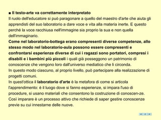 ■ Il testo-arte va correttamente interpretato
Il ruolo dell'educatore si può paragonare a quello del maestro d'arte che aiuta gli
apprendisti del suo laboratorio a dare voce e vita alla materia inerte. E questo
perché la voce racchiusa nell'immagine sia proprio la sua e non quella
dell'immaginario.
Come nel laboratorio-bottega erano compresenti diverse competenze, allo
stesso modo nel laboratorio-aula possono essere compresenti e
confrontarsi esperienze diverse di cui i ragazzi sono portatori, compresi i
disabili e i bambini più piccoli i quali già posseggono un patrimonio di
conoscenze che vengono loro dall'universo mediatico che li circonda.
In questo modo ciascuno, al proprio livello, può partecipare alla realizzazione di
progetti comuni.
In quest'ottica il laboratorio d'arte è la metafora di come si articola
l'apprendimento: è il luogo dove si fanno esperienze, si impara l'uso di
procedure, si usano materiali che consentono la costruzione di conoscen-ze.
Così imparare è un processo attivo che richiede di saper gestire conoscenze
previe su cui innestarne delle nuove.
 