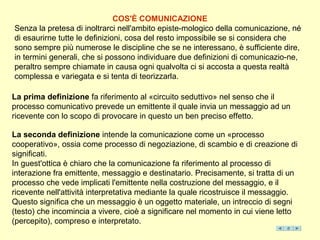 COS'È COMUNICAZIONE
Senza la pretesa di inoltrarci nell'ambito episte-mologico della comunicazione, né
di esaurirne tutte le definizioni, cosa del resto impossibile se si considera che
sono sempre più numerose le discipline che se ne interessano, è sufficiente dire,
in termini generali, che si possono individuare due definizioni di comunicazio-ne,
peraltro sempre chiamate in causa ogni qualvolta ci si accosta a questa realtà
complessa e variegata e si tenta di teorizzarla.

La prima definizione fa riferimento al «circuito seduttivo» nel senso che il
processo comunicativo prevede un emittente il quale invia un messaggio ad un
ricevente con lo scopo di provocare in questo un ben preciso effetto.

La seconda definizione intende la comunicazione come un «processo
cooperativo», ossia come processo di negoziazione, di scambio e di creazione di
significati.
In guest'ottica è chiaro che la comunicazione fa riferimento al processo di
interazione fra emittente, messaggio e destinatario. Precisamente, si tratta di un
processo che vede implicati l'emittente nella costruzione del messaggio, e il
ricevente nell'attività interpretativa mediante la quale ricostruisce il messaggio.
Questo significa che un messaggio è un oggetto materiale, un intreccio di segni
(testo) che incomincia a vivere, cioè a significare nel momento in cui viene letto
(percepito), compreso e interpretato.
 
