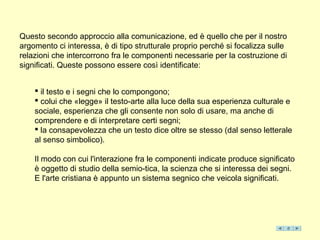 Questo secondo approccio alla comunicazione, ed è quello che per il nostro
argomento ci interessa, è di tipo strutturale proprio perché si focalizza sulle
relazioni che intercorrono fra le componenti necessarie per la costruzione di
significati. Queste possono essere così identificate:


     il testo e i segni che lo compongono;
     colui che «legge» il testo-arte alla luce della sua esperienza culturale e
    sociale, esperienza che gli consente non solo di usare, ma anche di
    comprendere e di interpretare certi segni;
     la consapevolezza che un testo dice oltre se stesso (dal senso letterale
    al senso simbolico).

    Il modo con cui l'interazione fra le componenti indicate produce significato
    è oggetto di studio della semio-tica, la scienza che si interessa dei segni.
    E l'arte cristiana è appunto un sistema segnico che veicola significati.
 