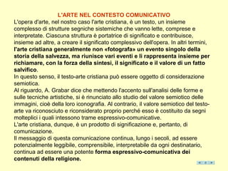 L'ARTE NEL CONTESTO COMUNICATIVO
L'opera d'arte, nel nostro caso l'arte cristiana, è un testo, un insieme
complesso di strutture segniche sistemiche che vanno lette, comprese e
interpretate. Ciascuna struttura è portatrice di significato e contribuisce,
insieme ad altre, a creare il significato complessivo dell'opera. In altri termini,
l'arte cristiana generalmente non «fotografa» un evento singolo della
storia della salvezza, ma riunisce vari eventi e li rappresenta insieme per
richiamare, con la forza della sintesi, il significato e il valore di un fatto
salvifico.
In questo senso, il testo-arte cristiana può essere oggetto di considerazione
semiotica.
Al riguardo, A. Grabar dice che mettendo l'accento sull'analisi delle forme e
sulle tecniche artistiche, si è rinunciato allo studio del valore semiotico delle
immagini, cioè della loro iconografia. Al contrario, il valore semiotico del testo-
arte va riconosciuto e riconsiderato proprio perché esso è costituito da segni
molteplici i quali intessono trame espressivo-comunicative.
L'arte cristiana, dunque, è un prodotto di significazione e, pertanto, di
comunicazione.
Il messaggio di questa comunicazione continua, lungo i secoli, ad essere
potenzialmente leggibile, comprensibile, interpretabile da ogni destinatario,
continua ad essere una potente forma espressivo-comunicativa dei
contenuti della religione.
 