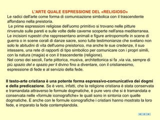 L'ARTE QUALE ESPRESSIONE DEL «RELIGIOSO»
Le radici dell'arte come forma di comunicazione simbolica con il trascendente
affondano nella preistoria.
 Le prime espressioni religiose dell'uomo primitivo si trovano nelle pitture
rinvenute sulle pareti e sulle volte delle caverne scoperte nell'area mediterranea.
Le incisioni rupestri che rappresentano animali e figure antropomorfe in scene di
guerra o in scene corali di danze sacre, sono tutte testimonianze che svelano non
solo le abitudini di vita dell'uomo preistorico, ma anche le sue credenze, il suo
intessere, una rete di rapporti di tipo simbolico per comunicare con i propri simili,
con la natura (magia) e con il trascendente (religione).
Nel corso dei secoli, l'arte pittorica, musiva, architettonica si fa ,via via, sempre di
più spazio del e spazio per il divino fino a diventare, con il cristianesimo,
espressione di fede e al servizio della fede.

Il testo-arte cristiana è una potente forma espressivo-comunicativa dei dogmi
e della predicazione. Se è vero, infatti, che la religione cristiana è stata conservata
e tramandata attraverso le formule dogmatiche, è pure vero che si è tramandata e
conservata nelle «formule iconografiche» le quali sono in sintonia con quelle
dogmatiche. E anche con le formule iconografiche i cristiani hanno mostrato la loro
fede, e imparato la fede contemplandola.
 