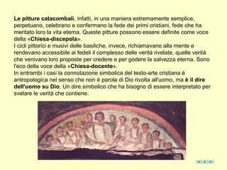Le pitture catacombali, infatti, in una maniera estremamente semplice,
perpetuano, celebrano e confermano la fede dei primi cristiani, fede che ha
meritato loro la vita eterna. Queste pitture possono essere definite come voce
della «Chiesa-discepola».
I cicli pittorici e musivi delle basiliche, invece, richiamavano alla mente e
rendevano accessibile ai fedeli il complesso delle verità rivelate, quelle verità
che venivano loro proposte per credere e per godere la salvezza eterna. Sono
l'eco della voce della «Chiesa-docente».
In entrambi i casi la connotazione simbolica del testo-arte cristiana è
antropologica nel senso che non è parola di Dio rivolta all'uomo, ma è il dire
dell'uomo su Dio. Un dire simbolico che ha bisogno di essere interpretato per
svelare le verità che contiene.
 