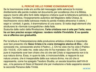 IL PERCHÉ DELLE FORME ICONOGRAFICHE
Se la trasmissione orale e/o scritta del messaggio della salvezza fa ricorso
direttamente alla parola rivelata nel documento per eccellenza che è la Bibbia,
oppure ricorre alle altre fonti della religione cristiana quali la letteratura patristica, la
liturgia, l'omiletica, l'insegnamento autentico del Magistero della Chiesa, la
trasmissione visiva della salvezza media la parola rivelata attraverso il colore, i
segni e i simboli, il gesto, il drammatismo di una scena. Si tratta degli elementi che
strutturano le «formule iconografiche» della fede.
Scaturita dalle radici della Rivelazione, l'arte cristiana non è arte per l'arte; essa
ha un ben preciso scopo religioso: rendere visibile l'Invisibile. E su questa
via si afferma con gradualità.

Per la lettura e l'interpretazione della produzione artistica cristiana è importante
aver ben presente che Gesù Cristo è la «vera immagine storica di Dio»: «Se
conoscete me, conoscerete anche il Padre [...]. Chi ha visto me ha visto il Padre»
(Gv 14,6.9). «Chi vede me, vede colui che mi ha mandato» (Gv 12,45). Come
pure è importante aver ben chiaro che ciò che del Cristo si rappresenta non è la
sua natura divina. Essa, in quan-to tale, è incircoscrivibile, e neppure la sua
natura umana, che è inseparabile dalla sua natura divina, ma ciò che si
rappresenta, come ha spiegato Teodoro Studita, un asceta bizantino delI'VIII-IX
sec., è la persona di Gesù di Nazaret che per rivelazione e fede sappiamo essere
la seconda Persona della Trinità.
 