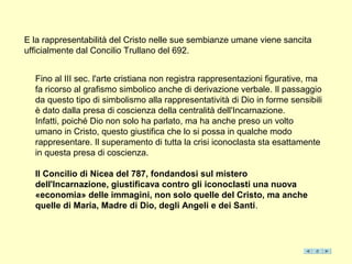 E la rappresentabilità del Cristo nelle sue sembianze umane viene sancita
ufficialmente dal Concilio Trullano del 692.


  Fino al III sec. l'arte cristiana non registra rappresentazioni figurative, ma
  fa ricorso al grafismo simbolico anche di derivazione verbale. Il passaggio
  da questo tipo di simbolismo alla rappresentatività di Dio in forme sensibili
  è dato dalla presa di coscienza della centralità dell'Incarnazione.
  Infatti, poiché Dio non solo ha parlato, ma ha anche preso un volto
  umano in Cristo, questo giustifica che lo si possa in qualche modo
  rappresentare. Il superamento di tutta la crisi iconoclasta sta esattamente
  in questa presa di coscienza.

  Il Concilio di Nicea del 787, fondandosi sul mistero
  dell'Incarnazione, giustificava contro gli iconoclasti una nuova
  «economia» delle immagini, non solo quelle del Cristo, ma anche
  quelle di Maria, Madre di Dio, degli Angeli e dei Santi.
 