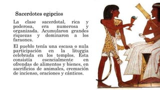 La clase sacerdotal, rica y
poderosa, era numerosa y
organizada. Acumularon grandes
riquezas y dominaron a los
faraones.
El pueblo tenía una escasa o nula
participación en la liturgia
celebrada en los templos. Ésta
consistía esencialmente en
ofrendas de alimentos y bienes, en
sacrificios de animales, cremación
de incienso, oraciones y cánticos.
 