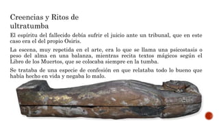 El espíritu del fallecido debía sufrir el juicio ante un tribunal, que en este
caso era el del propio Osiris.
La escena, muy repetida en el arte, era lo que se llama una psicostasis o
peso del alma en una balanza, mientras recita textos mágicos según el
Libro de los Muertos, que se colocaba siempre en la tumba.
Se trataba de una especie de confesión en que relataba todo lo bueno que
había hecho en vida y negaba lo malo.
Creencias y Ritos de
ultratumba
 