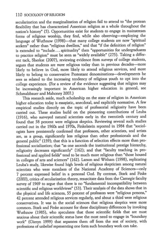 110 SOCIOLOGY OF RELIGION

secularization and the marginalization of religion fail to attend to "the protean
flexibility that has characterized American religion as a whole throughout the
nation's history" (5). Opportunities exist for students to engage in mainstream
forms of religious worship, they find, while also observing-employing the
language of Wuthnow (1998)-that many college students are now "spiritual
seekers" rather than "religious dwellers," and that "if the definition of religion"
is extended to "include ... spirituality" then "opportunities for undergraduates
to practice religion" must be seen as "widely available" (275). Taking a differ-
ent tack, Sherkat (2007), reviewing evidence from surveys of college students,
argues that students are more religious today than in previous decades-more
likely to believe in God, more likely to attend religious services, and more
likely to belong to conservative Protestant denominations--developments he
sees as related to the increasing tendency of religious youth to opt into the
college experience. (For a review of the evidence suggesting that religion may
be increasingly important in American higher education in general, see
Schmalzbauer and Mahoney 2007.)
      This research aside, much scholarship on the state of religion in American
higher education today is essayistic, anecdotal, and explicitly normative. A few
empirical studies directly on the topic of professorial religiosity have been
carried out. These studies build on the pioneering contributions of Leuba
 (1916), who surveyed natural scientists early in the twentieth century and
found that 58 percent were religious skeptics. Reviewing several such studies
 carried out in the 1960s and 1970s, Finkelstein reported in 1984 that "sociol-
 ogists have persistently confirmed that professors, other scientists, and artists
 are, as a group, significantly less religious than other professionals and the
 general public" (159); that this is a function of selection effects more than pro-
 fessional socialization; that "as one ascends the institutional prestige hierarchy,
 religiosity decreases significantly" (162); and that "faculty teaching in pro-
 fessional and applied fields" tend to be much more religious than "those housed
 in colleges of arts and sciences" (162). Larson and Witham (1998), replicating
 Leuba's study, likewise found high levels of religious skepticism among natural
 scientists who were members of the National Academy of Sciences-only
 7 percent expressed belief in a personal God. By contrast, Stark and Finke
 (2000), critics of secularization theory, resuscitate data from the Carnegie faculty
 survey of 1969 to argue that there is no "fundamental incompatibility between
 scientific and religious worldviews" (53). Their analysis of the data shows that in
 the physical and life sciences, 55 percent of professors were "religious persons,"
 42 percent attended religious services regularly, and about a third were religious
 conservatives. It was in the social sciences that religious skeptics were more
 common. Stark and Finke account for these disciplinary differences by invoking
 Wuthnow (1985), who speculates that those scientific fields that are most
 anxious about their scientific status have the most need to engage in "boundary
 work" (Gieryn 1999) that separates them off from the rest of society, with
 professions of unbelief representing one form such boundary work can take.
 