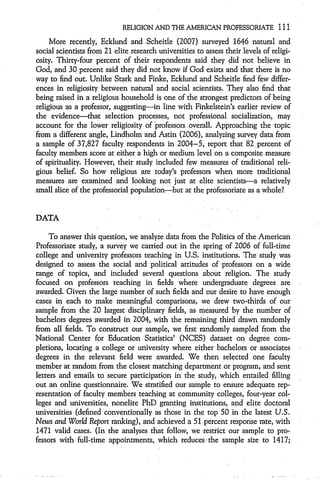 RELIGION AND THE AMERICAN PROFESSORIATE 111

     More recently, Ecklund and Scheitle (2007) surveyed 1646 natural and
social scientists from 21 elite research universities to assess their levels of religi-
osity. Thirty-four percent of their respondents said they did not believe in
God, and 30 percent said they did not know if God exists and that there is no
way to find out. Unlike Stark and Finke, Ecklund and Scheitle find few differ-
ences in religiosity between natural and social scientists. They also find that
being raised in a religious household is one of the strongest predictors of being
religious as a professor, suggesting-in line with Finkelstein's earlier review of
the evidence-that selection processes, not professional socialization, may
account for the lower religiosity of 'professors overall. Approaching the topic
from a different angle, Lindholm and Astin (2006), analyzing survey data from
a sample of 37,827 faculty respondents in 2004-5, report that 82 percent of
faculty members score at either a high or medium level on a composite measure
of spirituality. However, their study included few measures of traditional reli-
gious belief. So how religious are today's professors when more traditional
measures are examined and looking not just at elite scientists-a relatively
small slice of the professorial population-but at the professoriate as a whole?


DATA

     To answer this question, we analyze data from the Politics of the American
Professoriate study, a survey we carried out in the spring of 2006 of full-time
college and university professors teaching in U.S. institutions. The study was
designed to assess the social and political attitudes of professors on a wide
range of topics, and included several questions about religion. The study
focused on professors teaching in fields where undergraduate degrees are
awarded. Given the large number of such fields and our desire to have enough
cases in each to make meaningful comparisons, we drew two-thirds of our
sample from the 20 largest disciplinary fields, as measured by the number of
bachelors degrees awarded in 2004, with the remaining third drawn randomly
from all fields. To construct our sample, we first randomly sampled from the
National Center for Education Statistics' (NCES) dataset on degree com-
pletions, locating a college or university where either bachelors or associates
degrees in the relevant field were awarded. We then selected one faculty
member at random from the closest matching department or program, and sent
letters and emails to secure participation in the study, which entailed filling
out an online questionnaire. We stratified our sample to ensure adequate rep-
resentation of faculty members teaching at community colleges, four-year col-
leges and universities, nonelite PhD granting institutions, and elite doctoral
universities (defined conventionally as those in the top 50 in the latest U.S.
News and World Report ranking), and achieved a 51 percent response rate, with
1471 valid cases. (In the analyses that follow, we restrict our sample to pro-
fessors with full-time appointments, which reduces 1the sample size to 1417;
 